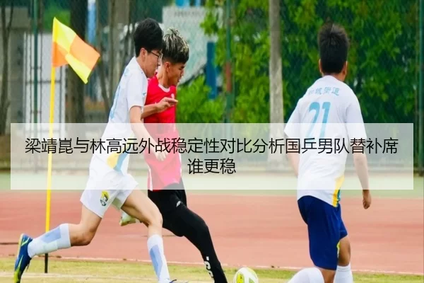 梁靖崑与林高远外战稳定性对比分析国乒男队替补席谁更稳